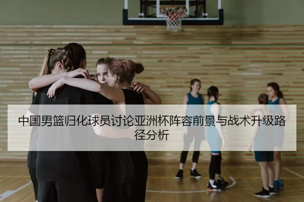 中国男篮归化球员讨论亚洲杯阵容前景与战术升级路径分析