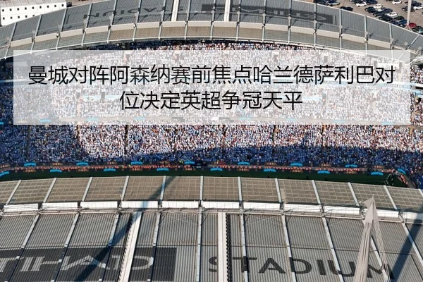 曼城对阵阿森纳赛前焦点哈兰德萨利巴对位决定英超争冠天平