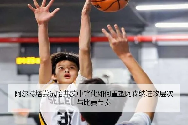 阿尔特塔尝试哈弗茨中锋化如何重塑阿森纳进攻层次与比赛节奏