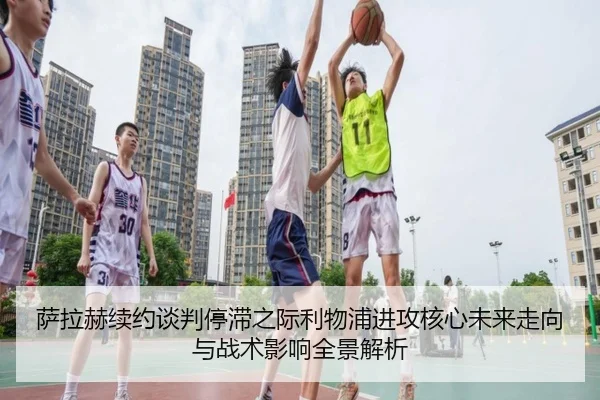 萨拉赫续约谈判停滞之际利物浦进攻核心未来走向与战术影响全景解析