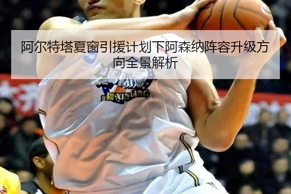 阿尔特塔夏窗引援计划下阿森纳阵容升级方向全景解析