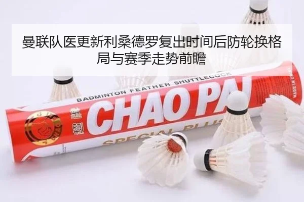 曼联队医更新利桑德罗复出时间后防轮换格局与赛季走势前瞻