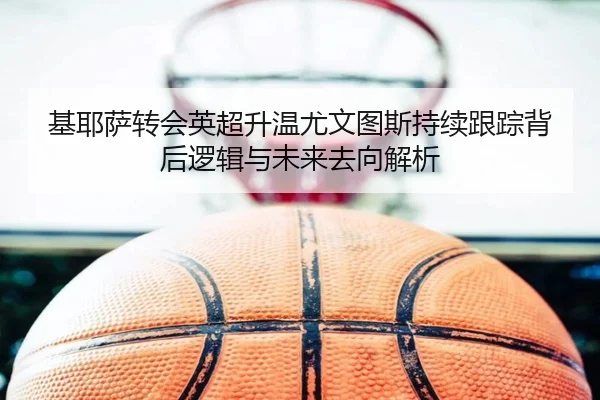 基耶萨转会英超升温尤文图斯持续跟踪背后逻辑与未来去向解析