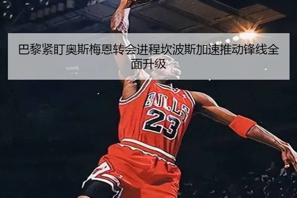 巴黎紧盯奥斯梅恩转会进程坎波斯加速推动锋线全面升级